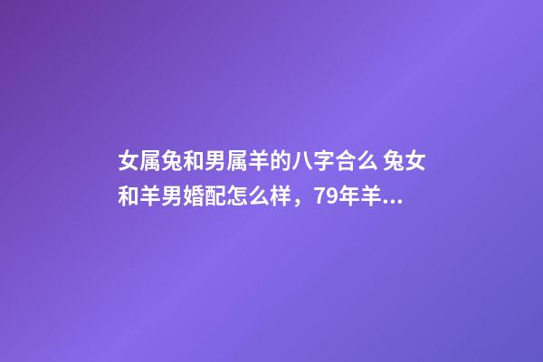 女属兔和男属羊的八字合么 兔女和羊男婚配怎么样，79年羊男和87年兔女相配吗？-第1张-观点-玄机派